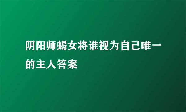 阴阳师蝎女将谁视为自己唯一的主人答案