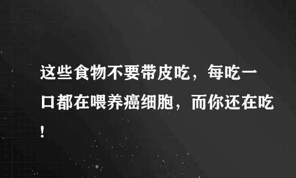 这些食物不要带皮吃，每吃一口都在喂养癌细胞，而你还在吃!