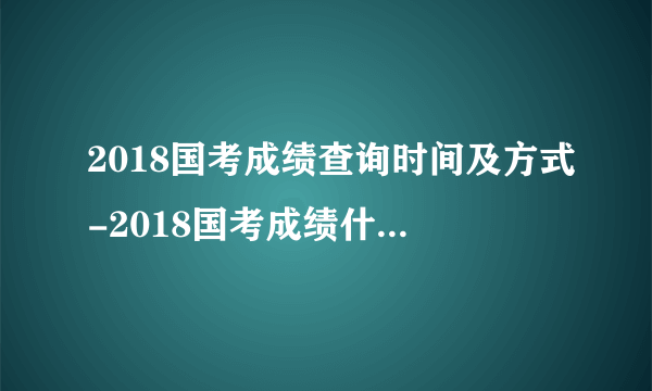 2018国考成绩查询时间及方式-2018国考成绩什么时候出来呢!