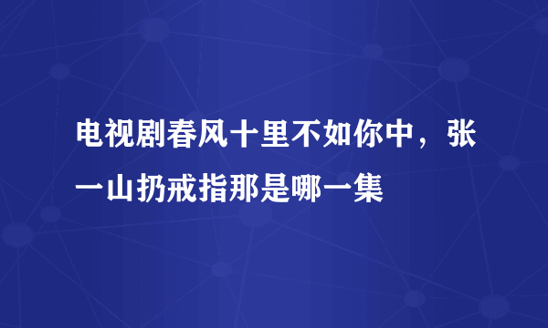 电视剧春风十里不如你中，张一山扔戒指那是哪一集