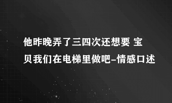 他昨晚弄了三四次还想要 宝贝我们在电梯里做吧-情感口述