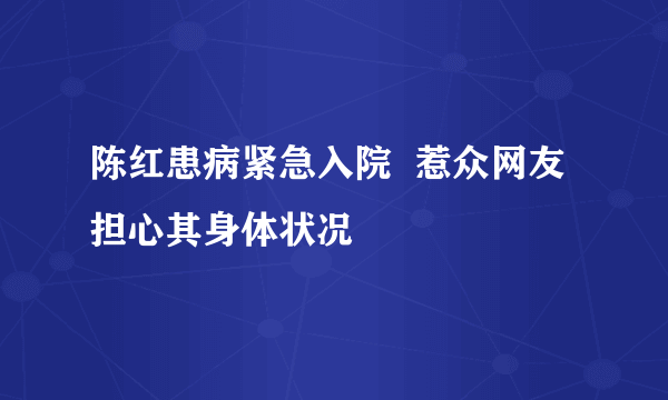 陈红患病紧急入院  惹众网友担心其身体状况