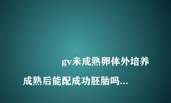 
				gv未成熟卵体外培养成熟后能配成功胚胎吗？
			