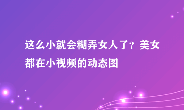 这么小就会糊弄女人了？美女都在小视频的动态图