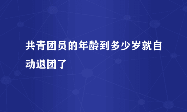 共青团员的年龄到多少岁就自动退团了