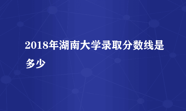 2018年湖南大学录取分数线是多少