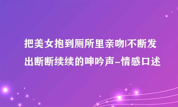 把美女抱到厕所里亲吻|不断发出断断续续的呻吟声-情感口述