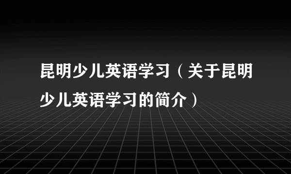 昆明少儿英语学习（关于昆明少儿英语学习的简介）