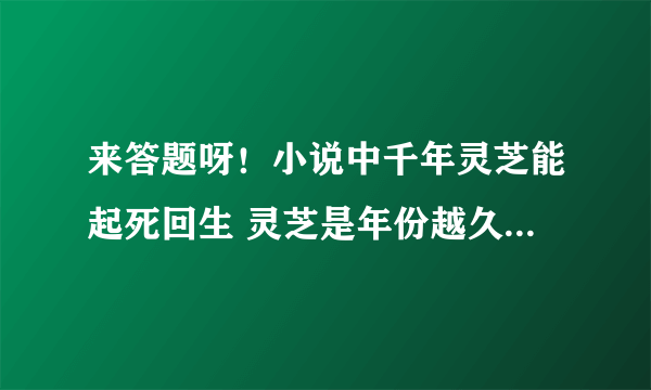 来答题呀！小说中千年灵芝能起死回生 灵芝是年份越久功效越好吗？