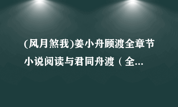 (风月煞我)姜小舟顾渡全章节小说阅读与君同舟渡（全文）无删减