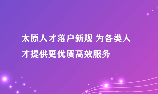 太原人才落户新规 为各类人才提供更优质高效服务