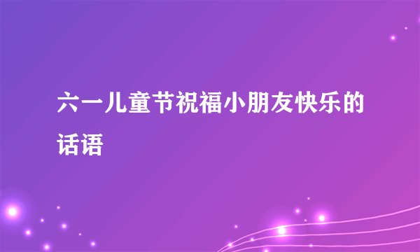 六一儿童节祝福小朋友快乐的话语