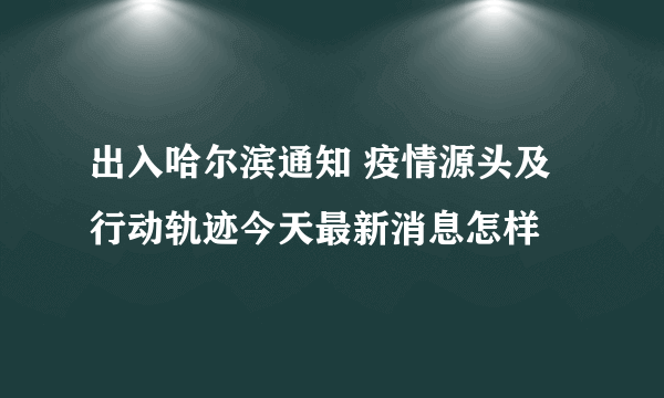 出入哈尔滨通知 疫情源头及行动轨迹今天最新消息怎样