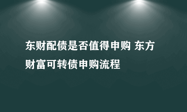 东财配债是否值得申购 东方财富可转债申购流程