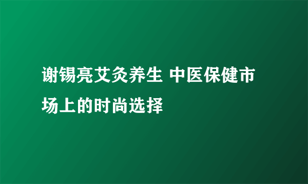 谢锡亮艾灸养生 中医保健市场上的时尚选择