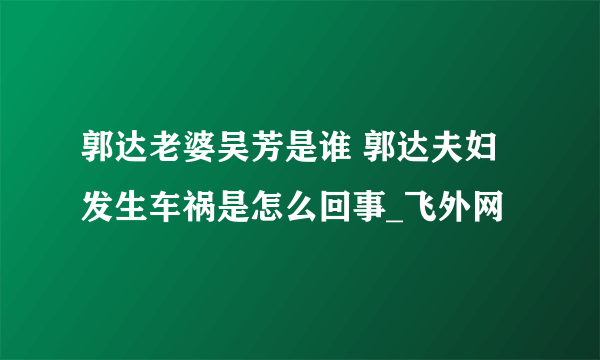 郭达老婆吴芳是谁 郭达夫妇发生车祸是怎么回事_飞外网