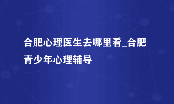 合肥心理医生去哪里看_合肥青少年心理辅导