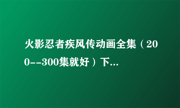 火影忍者疾风传动画全集（200--300集就好）下载谁知道地址啊?