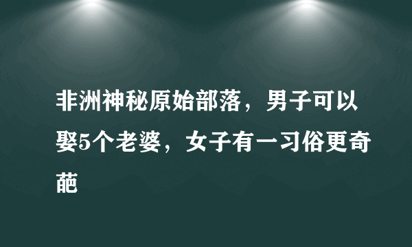 非洲神秘原始部落，男子可以娶5个老婆，女子有一习俗更奇葩