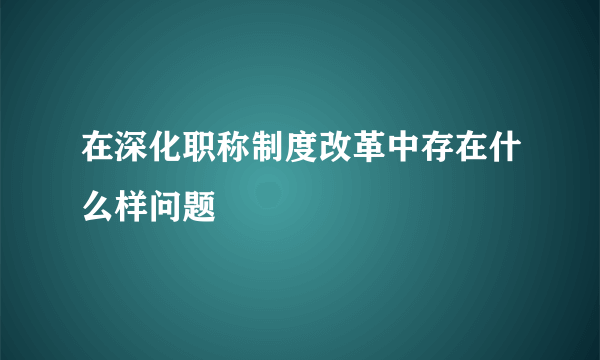 在深化职称制度改革中存在什么样问题