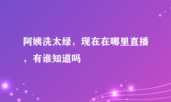 阿姨洗太绿，现在在哪里直播，有谁知道吗