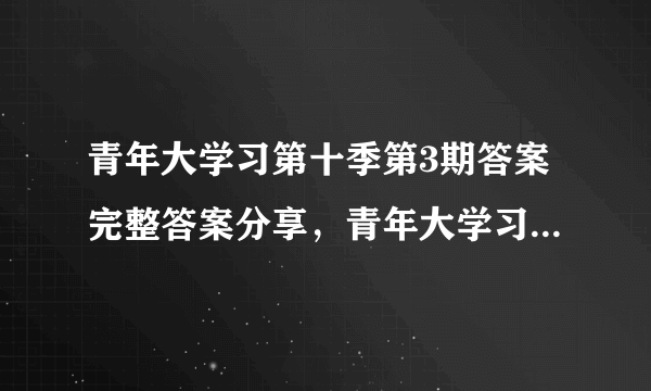 青年大学习第十季第3期答案完整答案分享，青年大学习第十季第3期最新答案解析[多图]