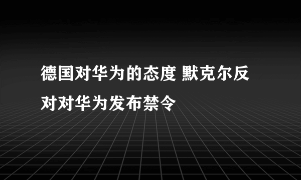 德国对华为的态度 默克尔反对对华为发布禁令