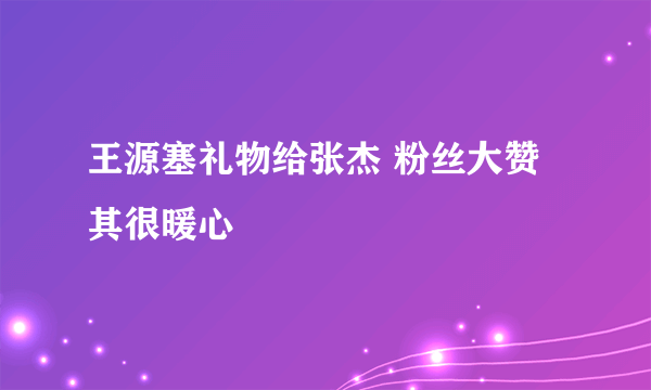 王源塞礼物给张杰 粉丝大赞其很暖心