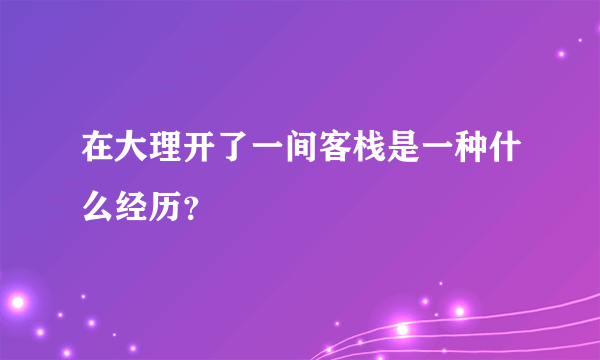 在大理开了一间客栈是一种什么经历？