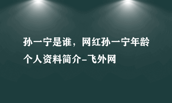 孙一宁是谁，网红孙一宁年龄个人资料简介-飞外网