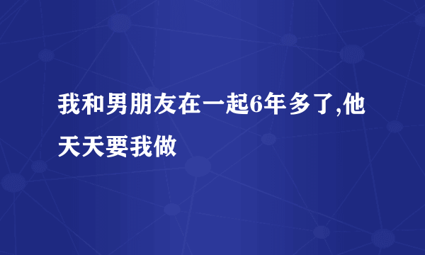 我和男朋友在一起6年多了,他天天要我做