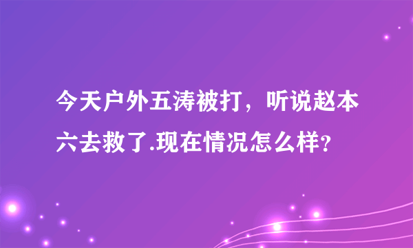 今天户外五涛被打，听说赵本六去救了.现在情况怎么样？