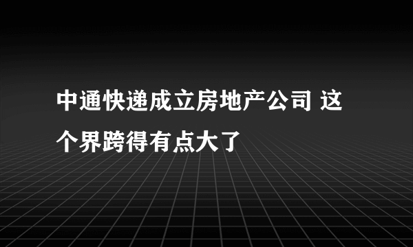 中通快递成立房地产公司 这个界跨得有点大了