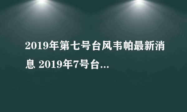 2019年第七号台风韦帕最新消息 2019年7号台风路径实时发布系统