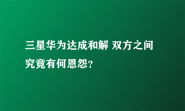 三星华为达成和解 双方之间究竟有何恩怨？