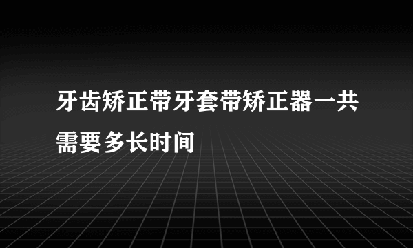 牙齿矫正带牙套带矫正器一共需要多长时间