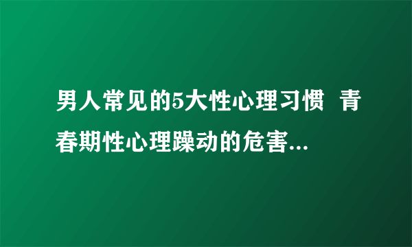 男人常见的5大性心理习惯  青春期性心理躁动的危害_男人常见有哪些性心理习惯