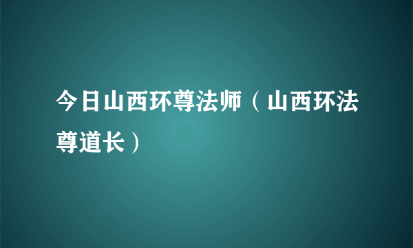 今日山西环尊法师（山西环法尊道长）