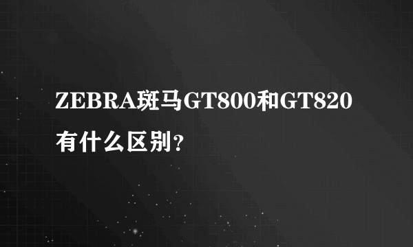 ZEBRA斑马GT800和GT820有什么区别？