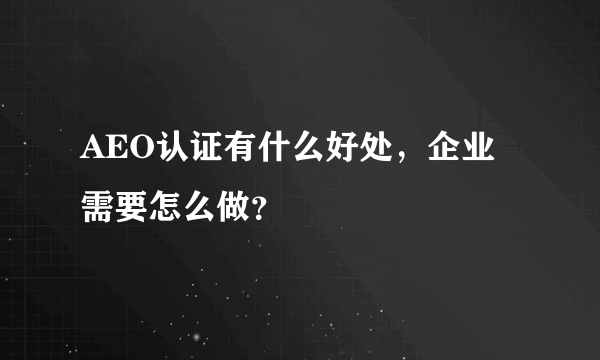 AEO认证有什么好处，企业需要怎么做？