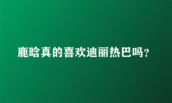 鹿晗真的喜欢迪丽热巴吗？