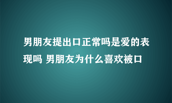 男朋友提出口正常吗是爱的表现吗 男朋友为什么喜欢被口