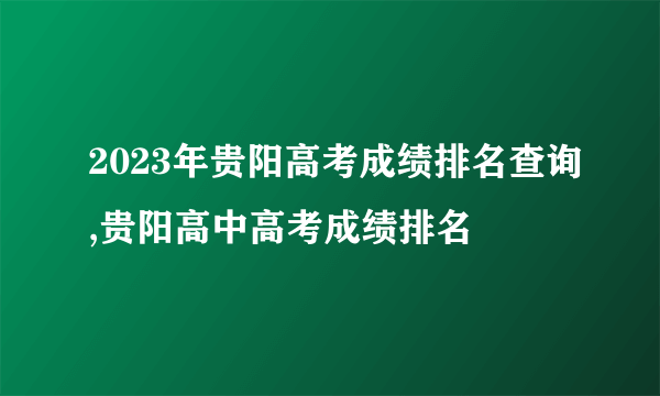 2023年贵阳高考成绩排名查询,贵阳高中高考成绩排名