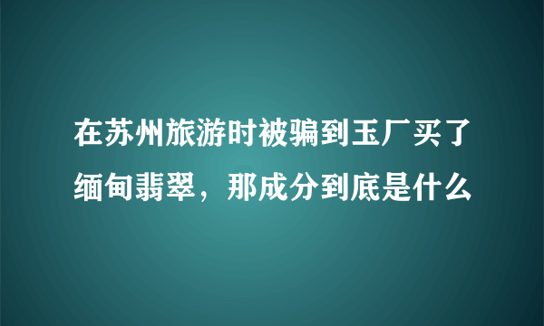 在苏州旅游时被骗到玉厂买了缅甸翡翠，那成分到底是什么