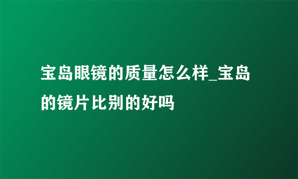 宝岛眼镜的质量怎么样_宝岛的镜片比别的好吗