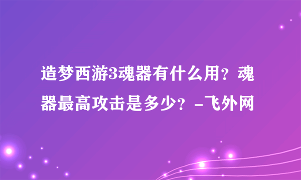 造梦西游3魂器有什么用？魂器最高攻击是多少？-飞外网