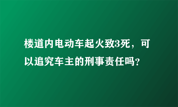 楼道内电动车起火致3死，可以追究车主的刑事责任吗？