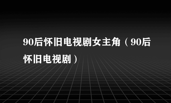 90后怀旧电视剧女主角（90后怀旧电视剧）