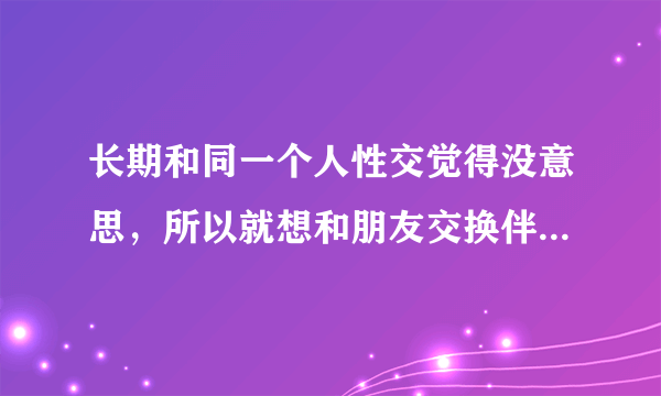 长期和同一个人性交觉得没意思，所以就想和朋友交换伴侣性交，这样可以吗？