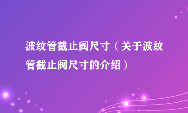 波纹管截止阀尺寸（关于波纹管截止阀尺寸的介绍）